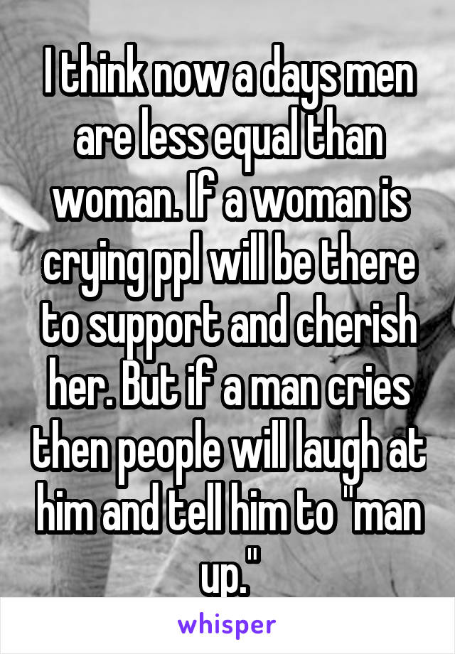 I think now a days men are less equal than woman. If a woman is crying ppl will be there to support and cherish her. But if a man cries then people will laugh at him and tell him to "man up."