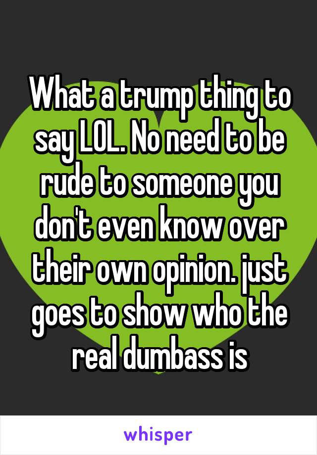 What a trump thing to say LOL. No need to be rude to someone you don't even know over their own opinion. just goes to show who the real dumbass is