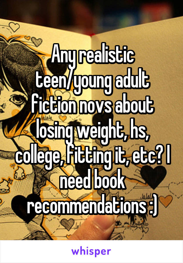 Any realistic teen/young adult fiction novs about losing weight, hs, college, fitting it, etc? I need book recommendations :)