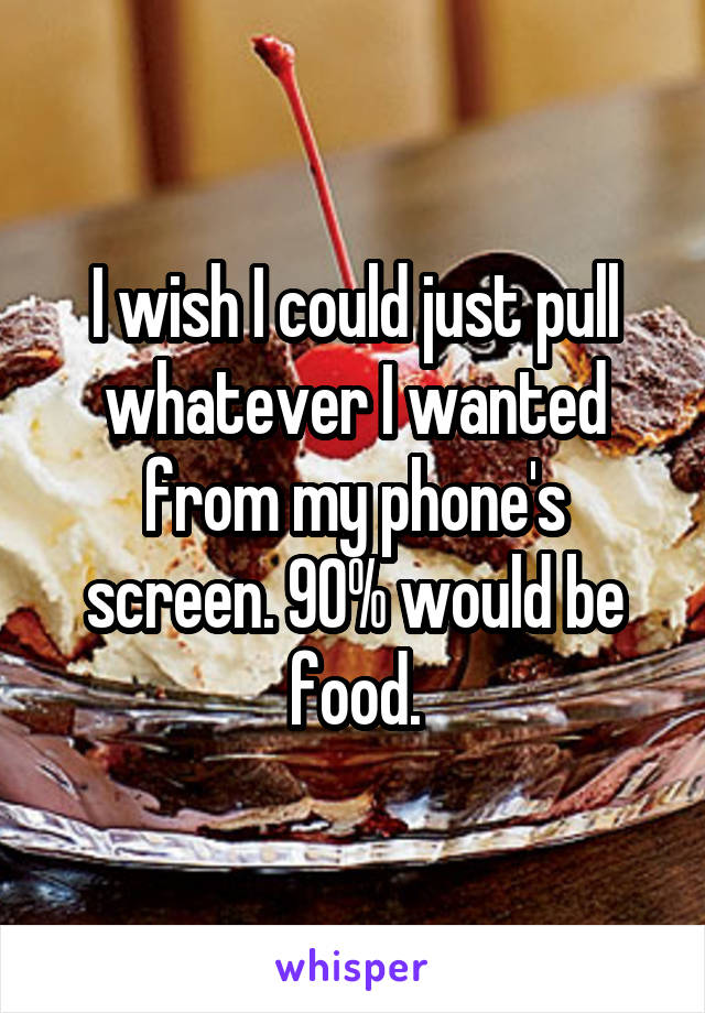 I wish I could just pull whatever I wanted from my phone's screen. 90% would be food.