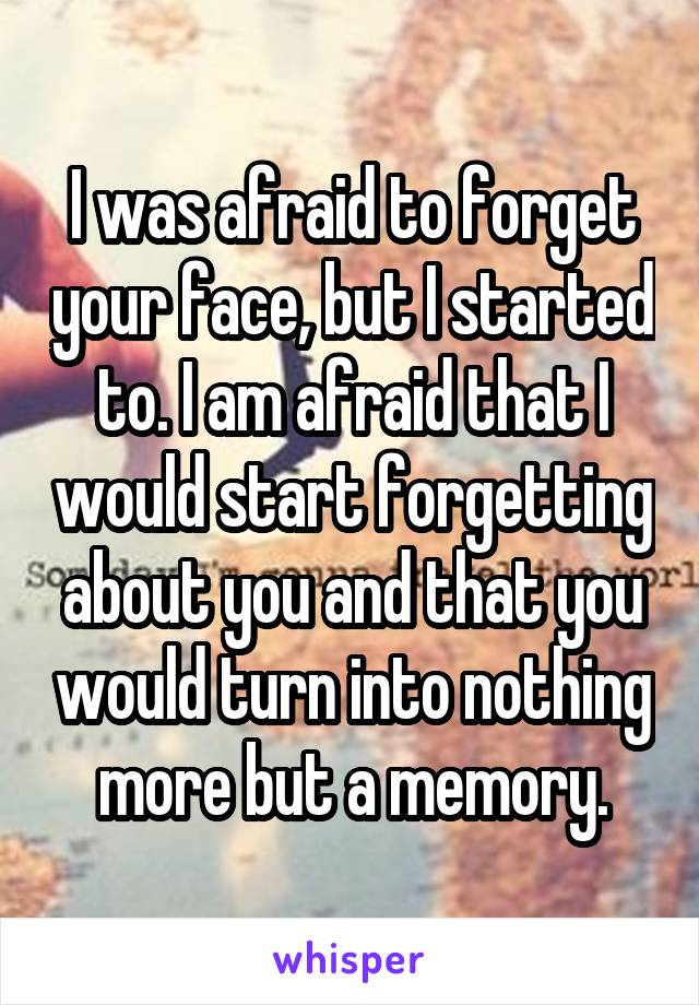 I was afraid to forget your face, but I started to. I am afraid that I would start forgetting about you and that you would turn into nothing more but a memory.