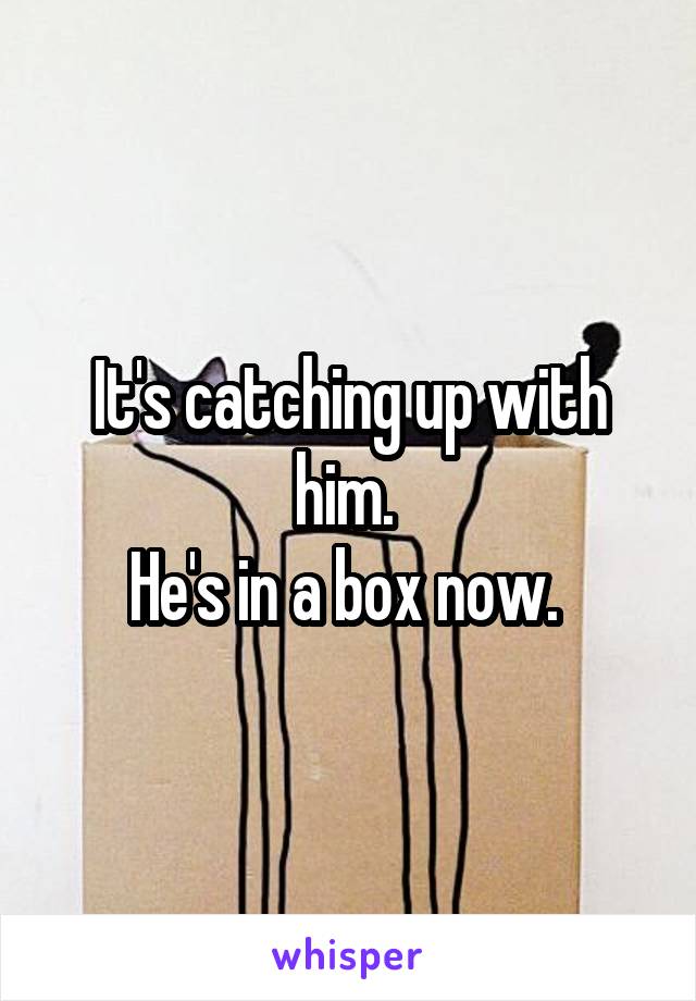 It's catching up with him. 
He's in a box now. 
