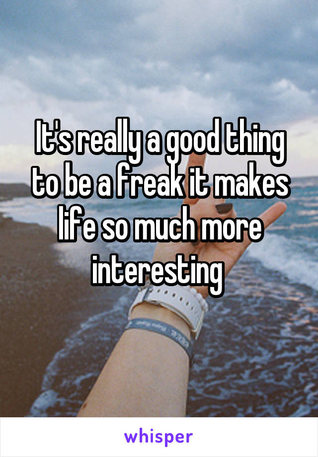 It's really a good thing to be a freak it makes life so much more interesting 
