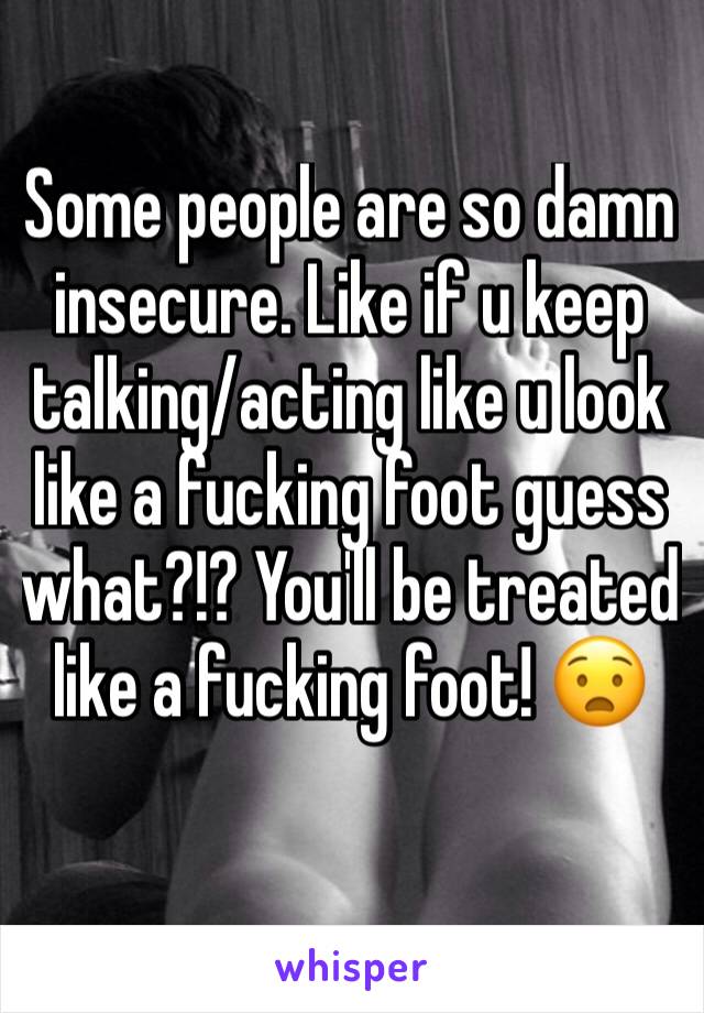 Some people are so damn insecure. Like if u keep talking/acting like u look like a fucking foot guess what?!? You'll be treated like a fucking foot! 😧