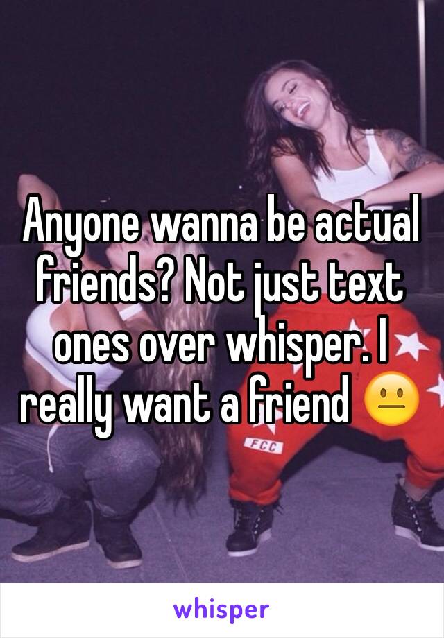 Anyone wanna be actual friends? Not just text ones over whisper. I really want a friend 😐