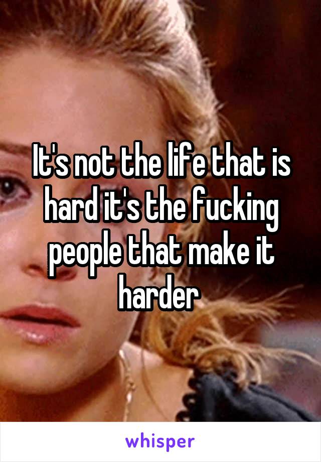 It's not the life that is hard it's the fucking people that make it harder 