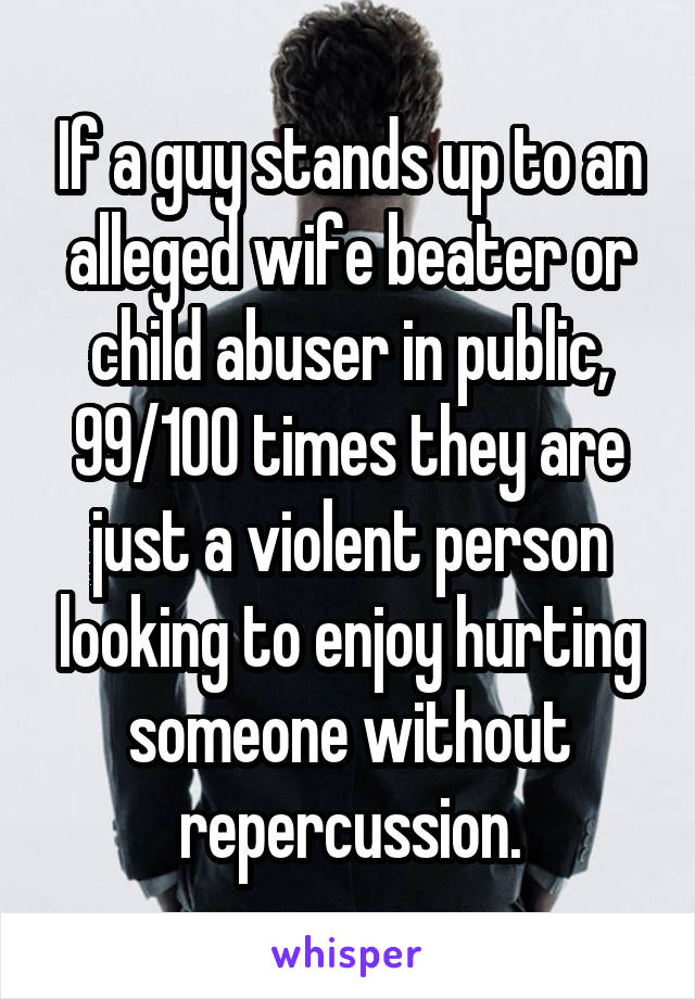 If a guy stands up to an alleged wife beater or child abuser in public, 99/100 times they are just a violent person looking to enjoy hurting someone without repercussion.