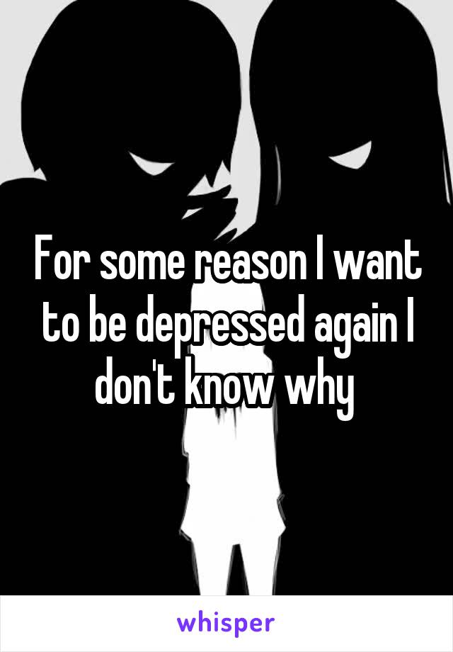 For some reason I want to be depressed again I don't know why 