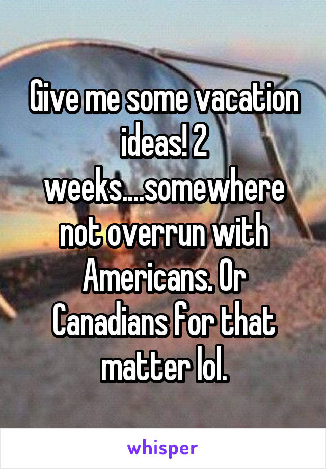 Give me some vacation ideas! 2 weeks....somewhere not overrun with Americans. Or Canadians for that matter lol.