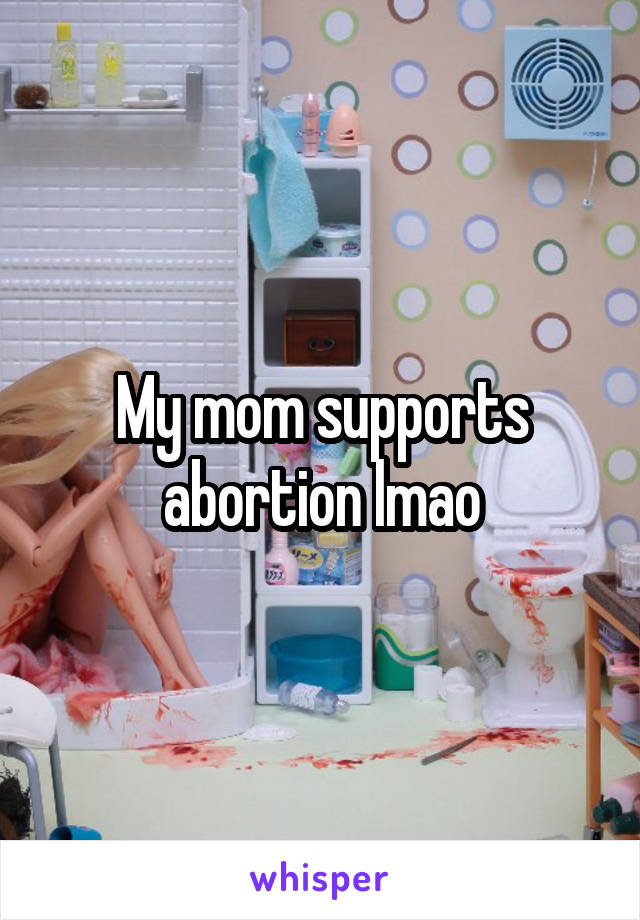 My mom supports abortion lmao