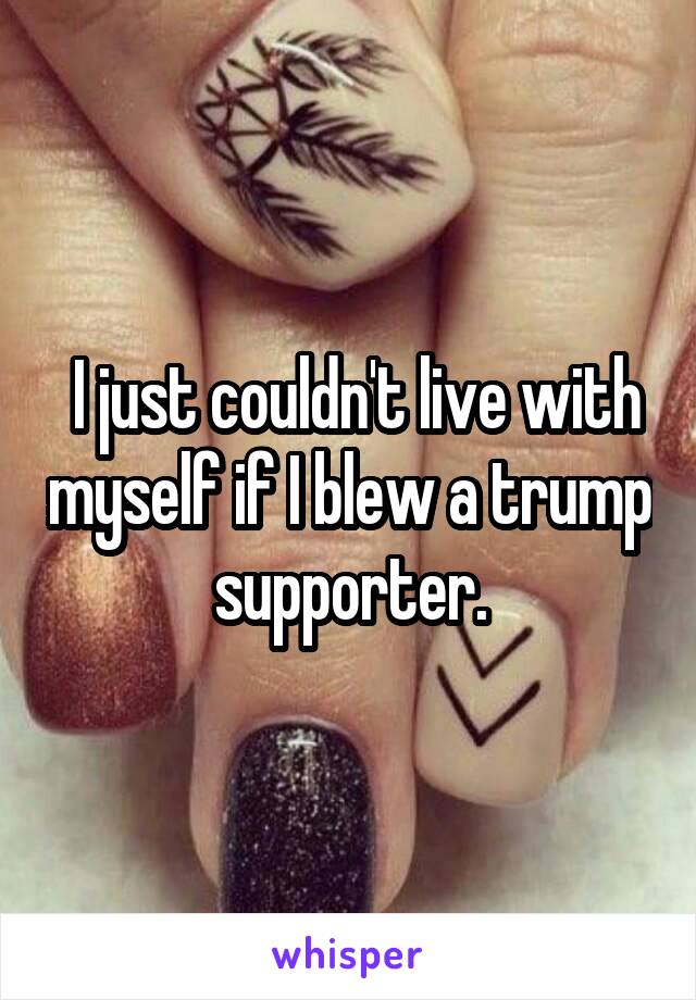  I just couldn't live with myself if I blew a trump supporter.