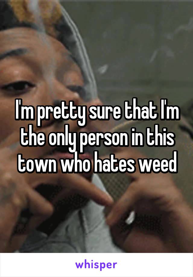 I'm pretty sure that I'm the only person in this town who hates weed