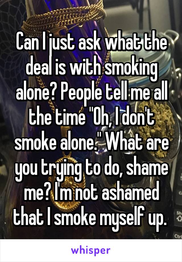 Can I just ask what the deal is with smoking alone? People tell me all the time "Oh, I don't smoke alone." What are you trying to do, shame me? I'm not ashamed that I smoke myself up. 