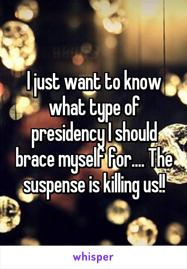 I just want to know what type of presidency I should brace myself for.... The suspense is killing us!!