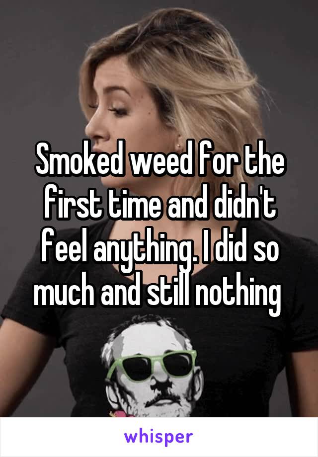 Smoked weed for the first time and didn't feel anything. I did so much and still nothing 