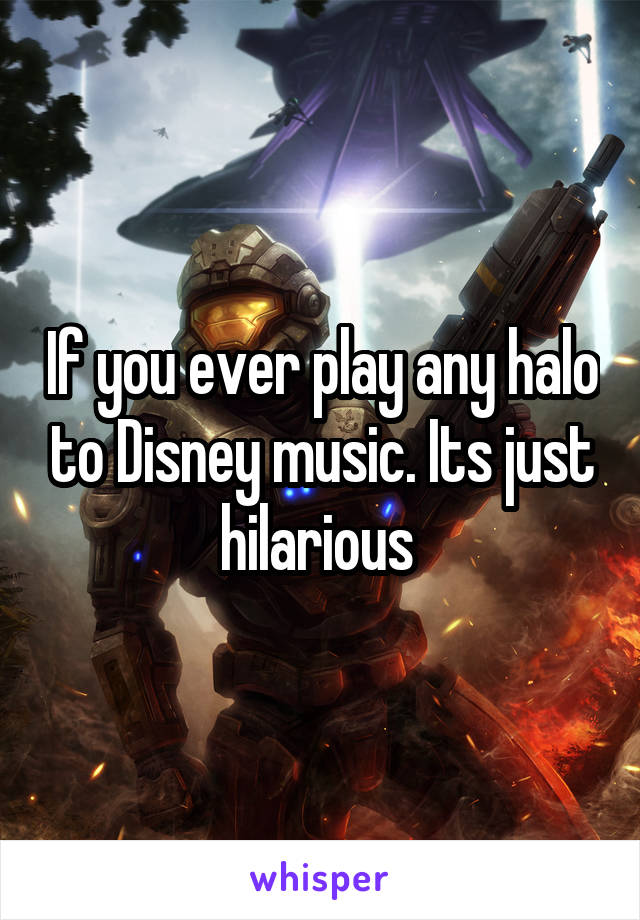 If you ever play any halo to Disney music. Its just hilarious 