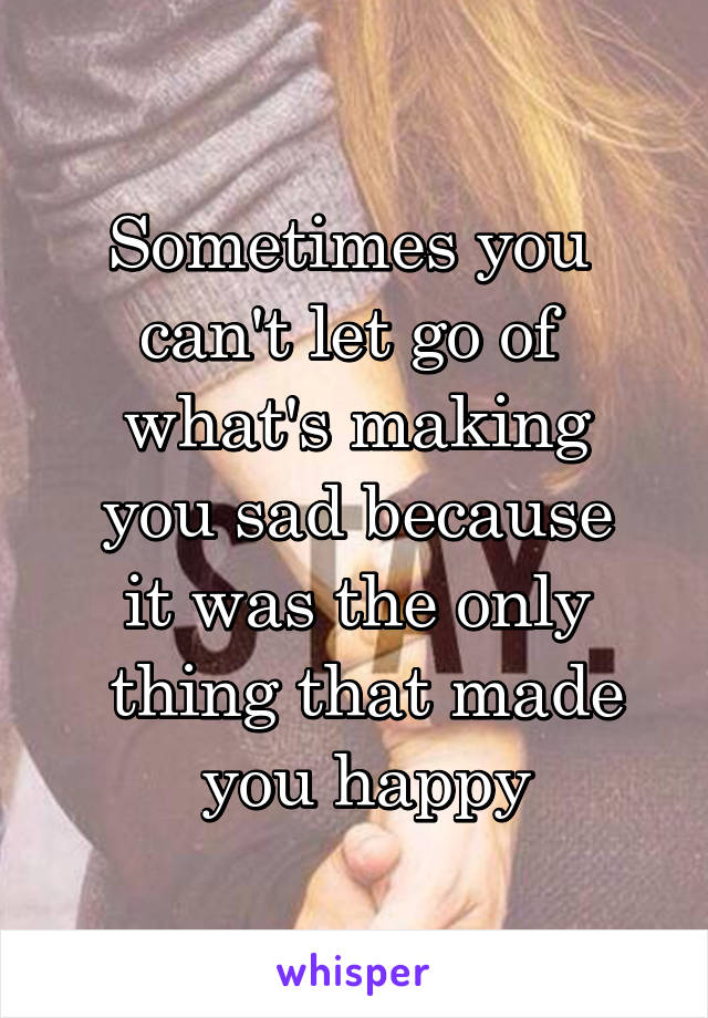 Sometimes you 
can't let go of 
what's making
 you sad because 
it was the only
 thing that made
 you happy