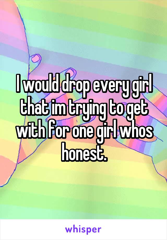I would drop every girl that im trying to get with for one girl whos honest.