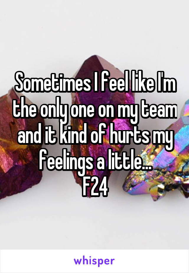 Sometimes I feel like I'm the only one on my team and it kind of hurts my feelings a little...
F24