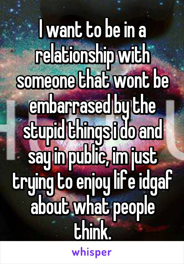 I want to be in a relationship with someone that wont be embarrased by the stupid things i do and say in public, im just trying to enjoy life idgaf about what people think.