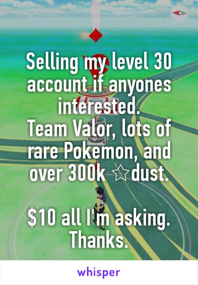 Selling my level 30 account if anyones interested.
Team Valor, lots of rare Pokemon, and over 300k ☆dust.

$10 all I'm asking.
Thanks.