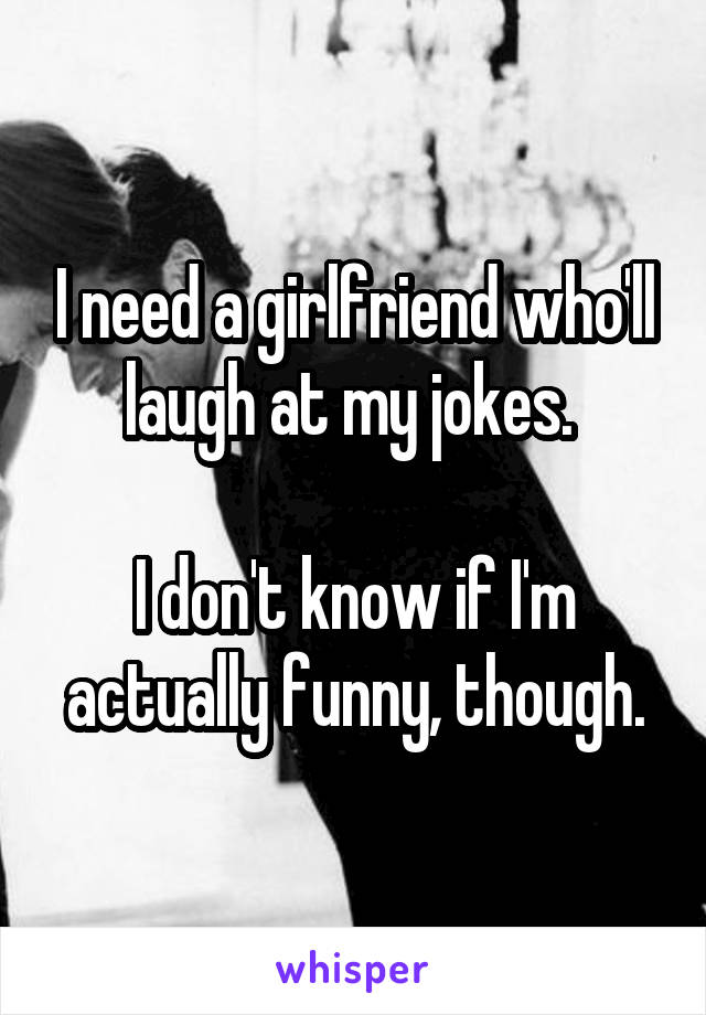 I need a girlfriend who'll laugh at my jokes. 

I don't know if I'm actually funny, though.