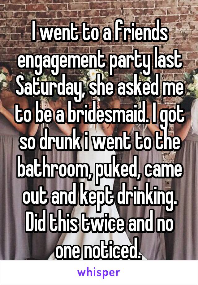 I went to a friends engagement party last Saturday, she asked me to be a bridesmaid. I got so drunk i went to the bathroom, puked, came out and kept drinking. Did this twice and no one noticed. 