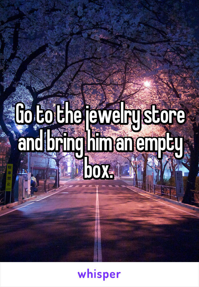 Go to the jewelry store and bring him an empty box. 