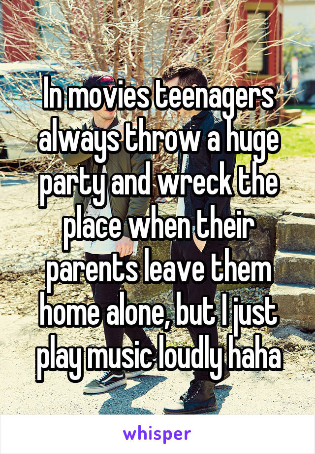 In movies teenagers always throw a huge party and wreck the place when their parents leave them home alone, but I just play music loudly haha