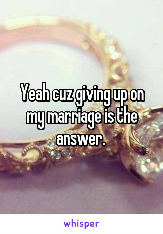 Yeah cuz giving up on my marriage is the answer. 