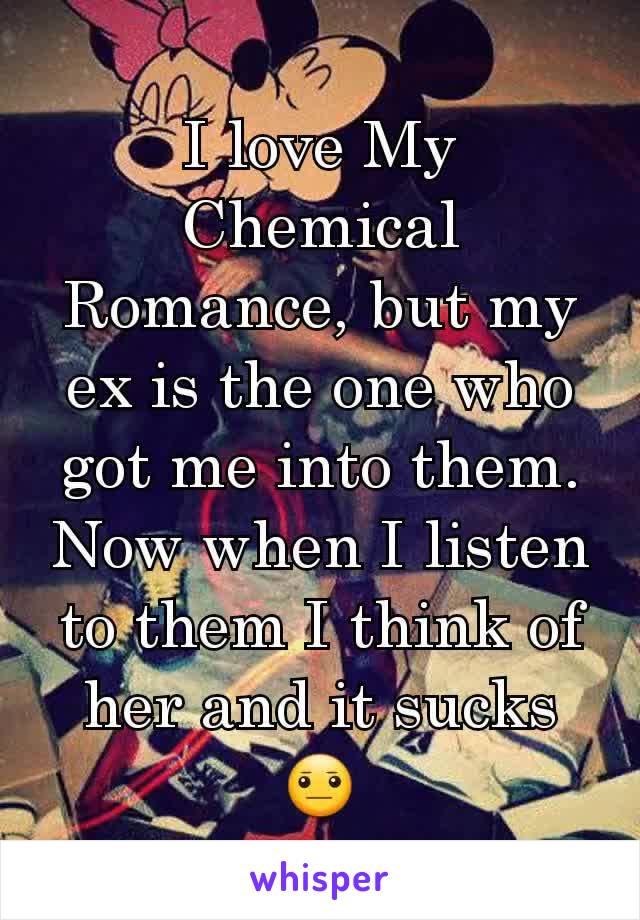 I love My Chemical Romance, but my ex is the one who got me into them. Now when I listen to them I think of her and it sucks 😐