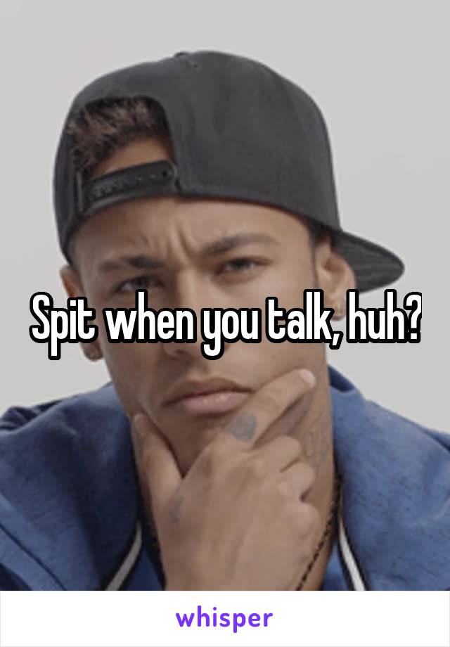 Spit when you talk, huh?