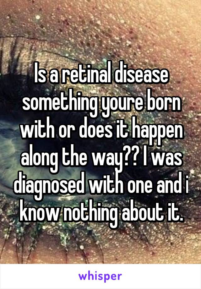 Is a retinal disease something youre born with or does it happen along the way?? I was diagnosed with one and i know nothing about it.