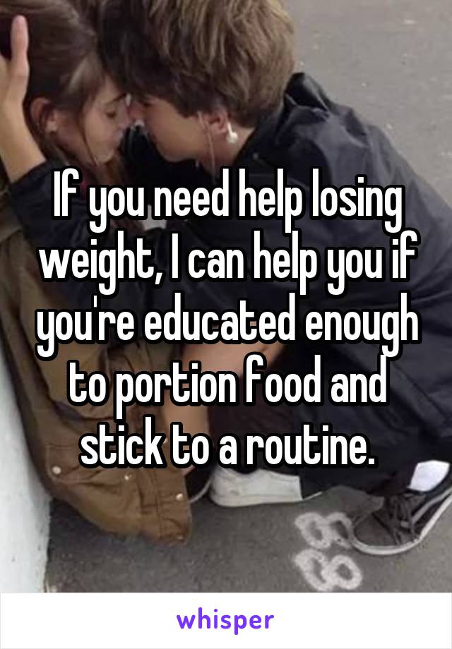 If you need help losing weight, I can help you if you're educated enough to portion food and stick to a routine.
