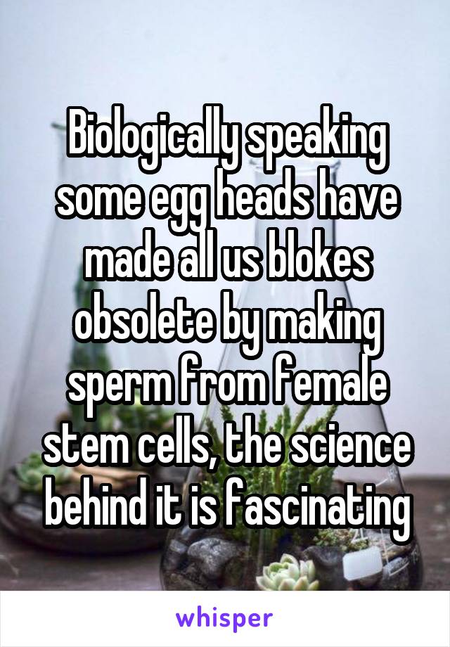 Biologically speaking some egg heads have made all us blokes obsolete by making sperm from female stem cells, the science behind it is fascinating