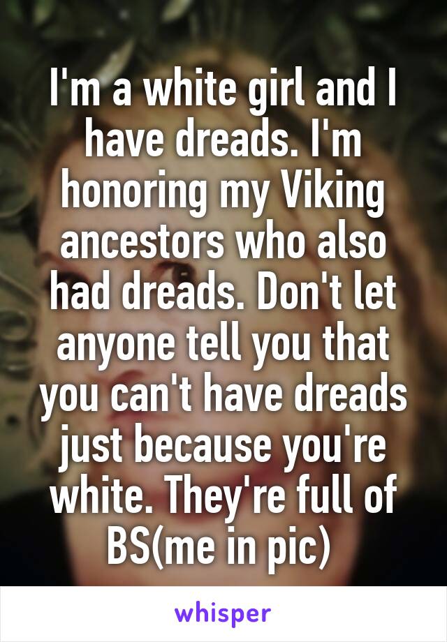 I'm a white girl and I have dreads. I'm honoring my Viking ancestors who also had dreads. Don't let anyone tell you that you can't have dreads just because you're white. They're full of BS(me in pic) 