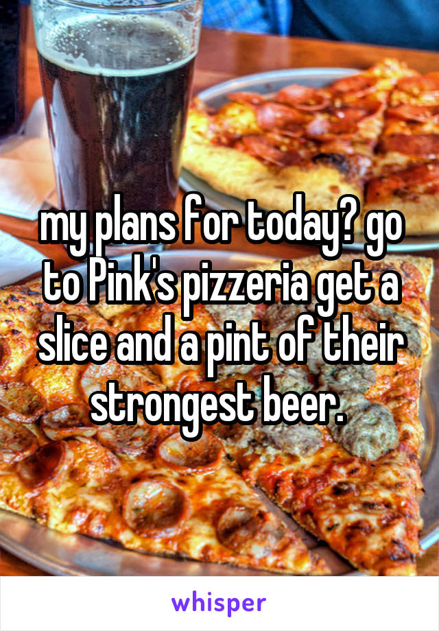 my plans for today? go to Pink's pizzeria get a slice and a pint of their strongest beer. 