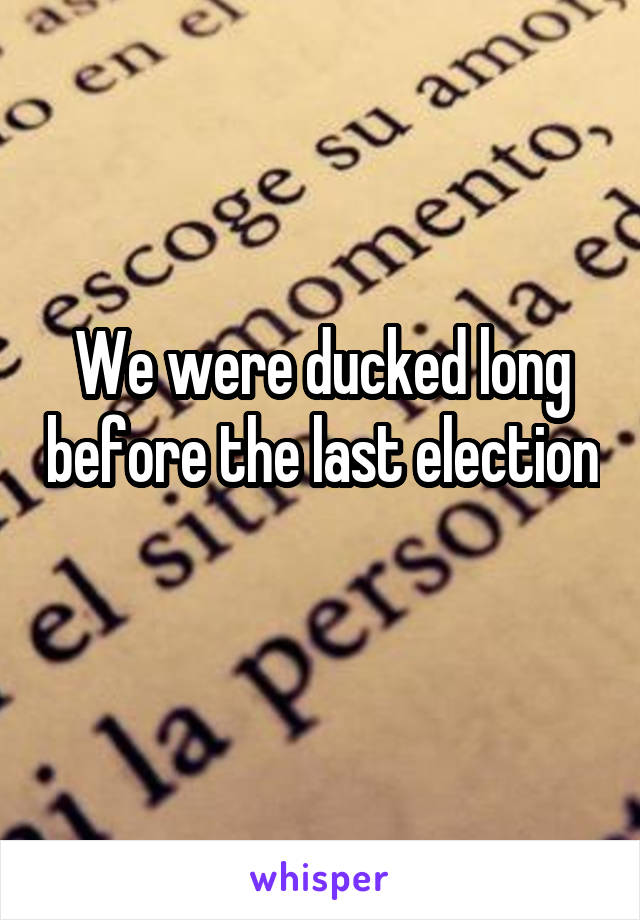 We were ducked long before the last election 