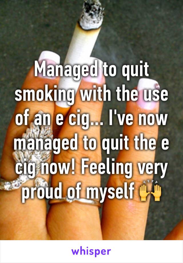Managed to quit smoking with the use of an e cig... I've now managed to quit the e cig now! Feeling very proud of myself 🙌