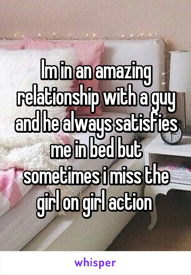 Im in an amazing relationship with a guy and he always satisfies me in bed but sometimes i miss the girl on girl action 
