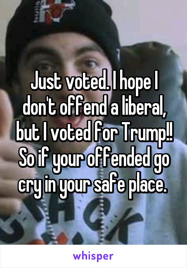 Just voted. I hope I don't offend a liberal, but I voted for Trump!! So if your offended go cry in your safe place. 