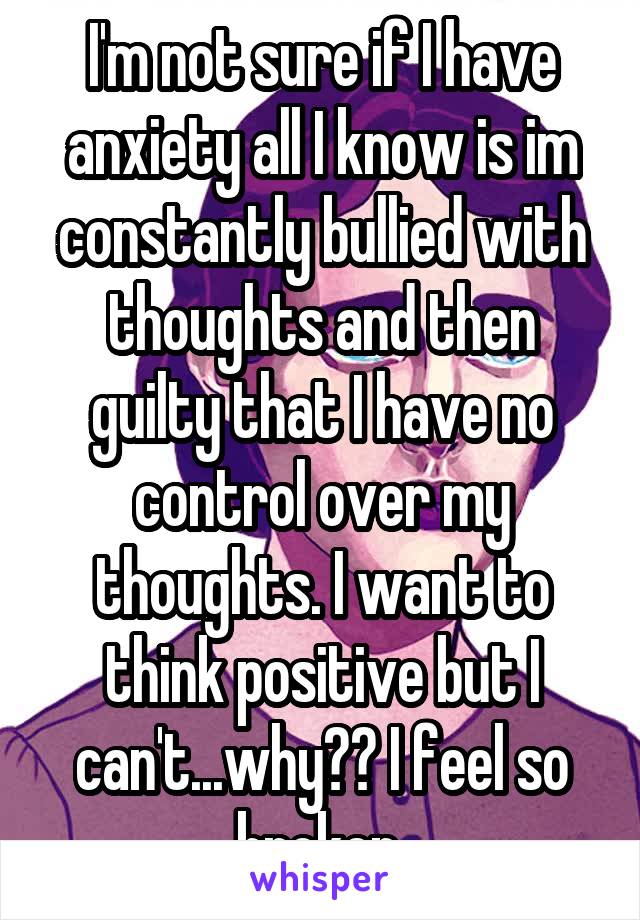 I'm not sure if I have anxiety all I know is im constantly bullied with thoughts and then guilty that I have no control over my thoughts. I want to think positive but I can't...why?? I feel so broken 