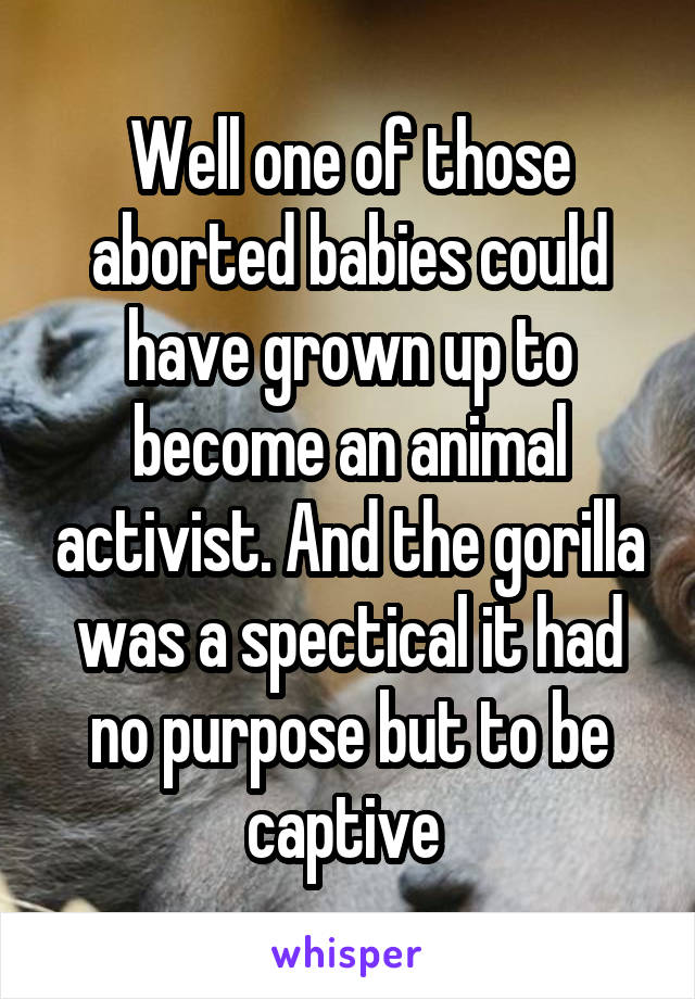 Well one of those aborted babies could have grown up to become an animal activist. And the gorilla was a spectical it had no purpose but to be captive 