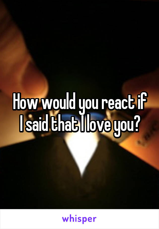 How would you react if I said that I love you?