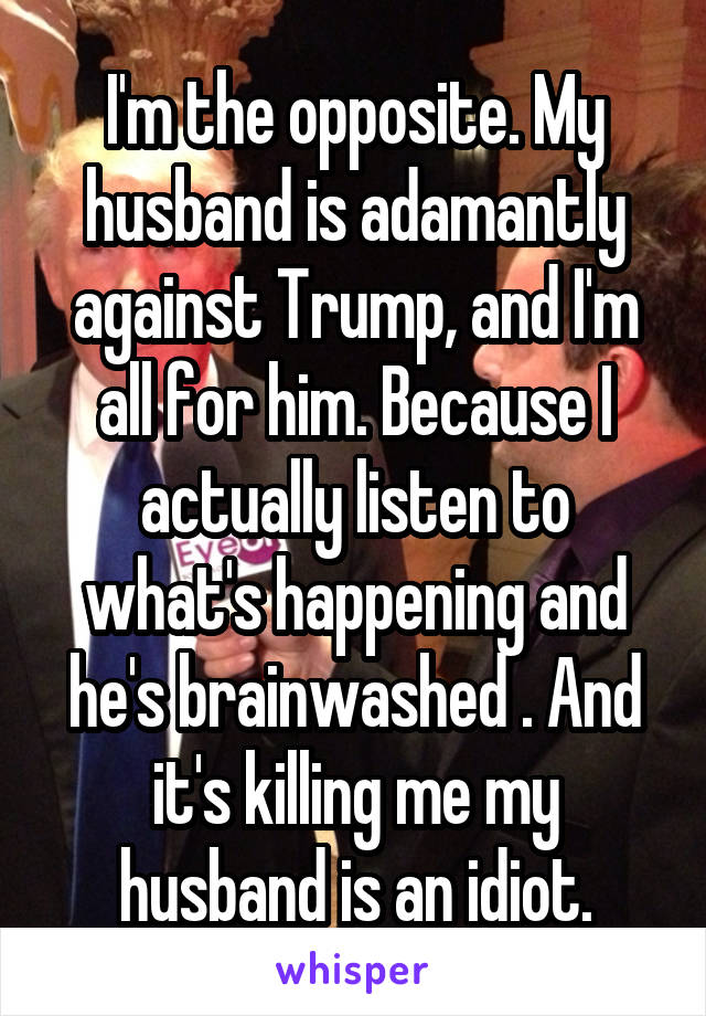 I'm the opposite. My husband is adamantly against Trump, and I'm all for him. Because I actually listen to what's happening and he's brainwashed . And it's killing me my husband is an idiot.