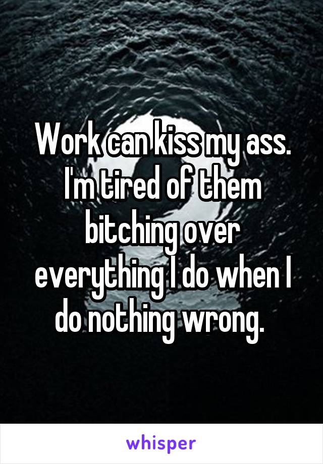 Work can kiss my ass. I'm tired of them bitching over everything I do when I do nothing wrong. 