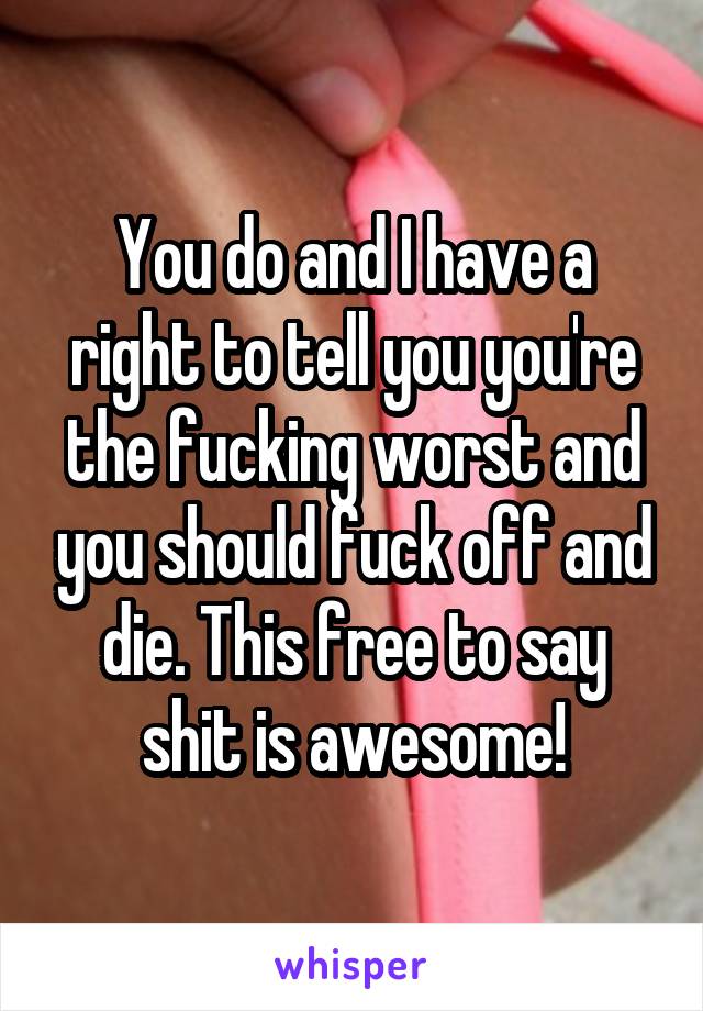 You do and I have a right to tell you you're the fucking worst and you should fuck off and die. This free to say shit is awesome!
