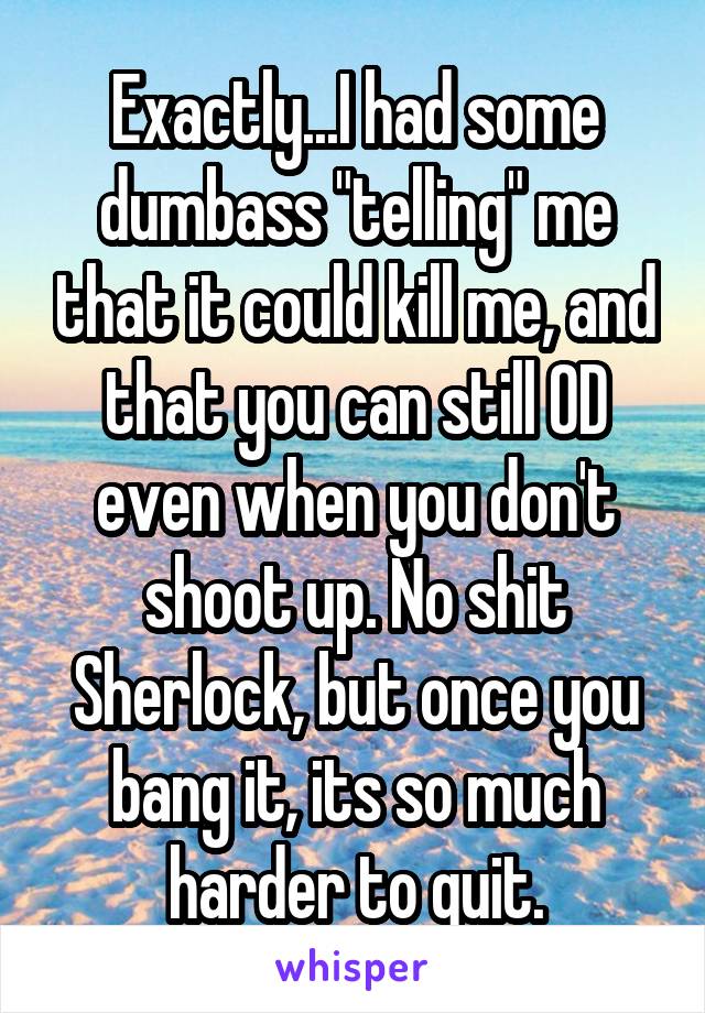 Exactly...I had some dumbass "telling" me that it could kill me, and that you can still OD even when you don't shoot up. No shit Sherlock, but once you bang it, its so much harder to quit.