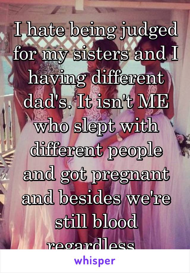 I hate being judged for my sisters and I having different dad's. It isn't ME who slept with different people and got pregnant and besides we're still blood regardless. 
