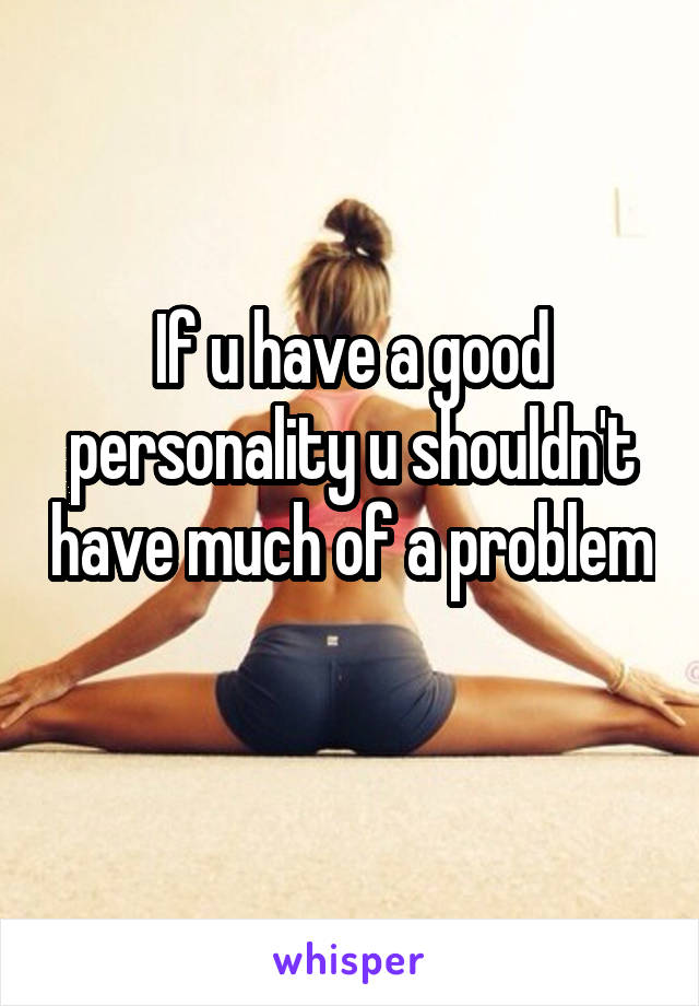If u have a good personality u shouldn't have much of a problem 